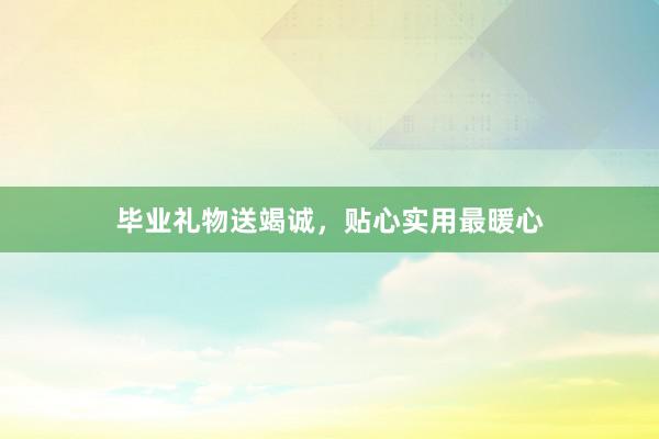 毕业礼物送竭诚，贴心实用最暖心